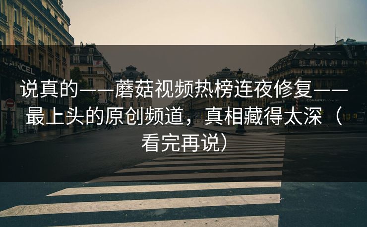 说真的——蘑菇视频热榜连夜修复——最上头的原创频道，真相藏得太深（看完再说）
