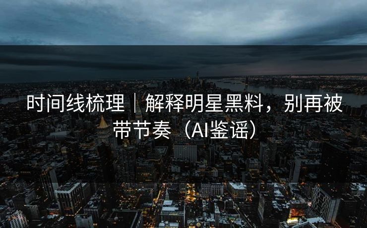 时间线梳理｜解释明星黑料，别再被带节奏（AI鉴谣）