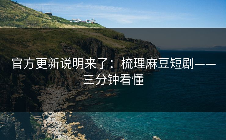 官方更新说明来了：梳理麻豆短剧——三分钟看懂