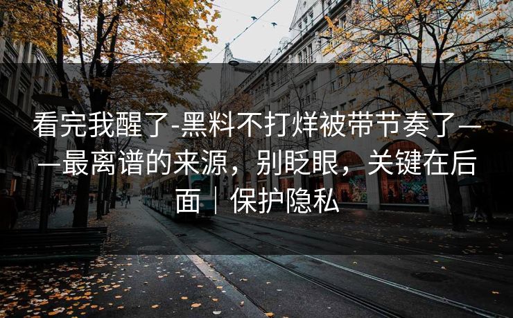看完我醒了-黑料不打烊被带节奏了——最离谱的来源，别眨眼，关键在后面｜保护隐私