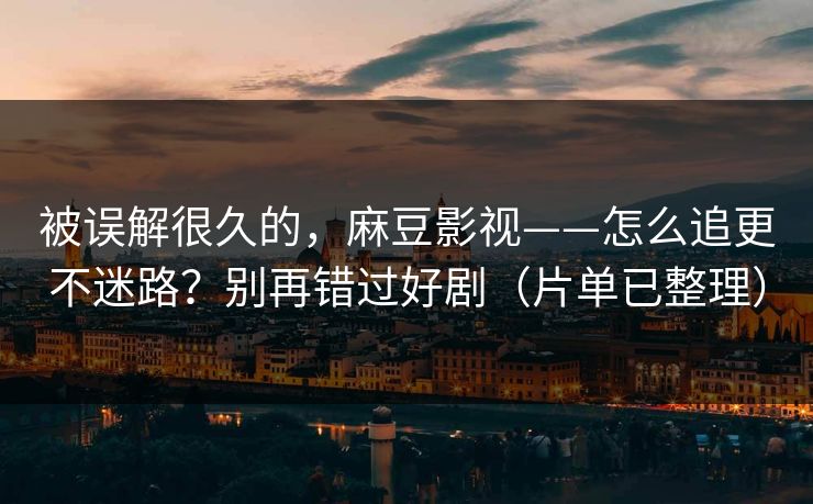 被误解很久的，麻豆影视——怎么追更不迷路？别再错过好剧（片单已整理）