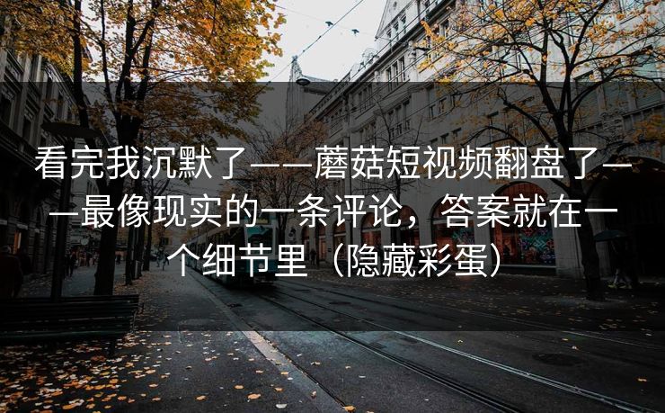 看完我沉默了——蘑菇短视频翻盘了——最像现实的一条评论，答案就在一个细节里（隐藏彩蛋）