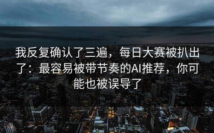 我反复确认了三遍，每日大赛被扒出了：最容易被带节奏的AI推荐，你可能也被误导了