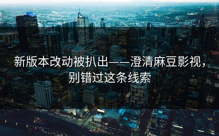 新版本改动被扒出——澄清麻豆影视，别错过这条线索