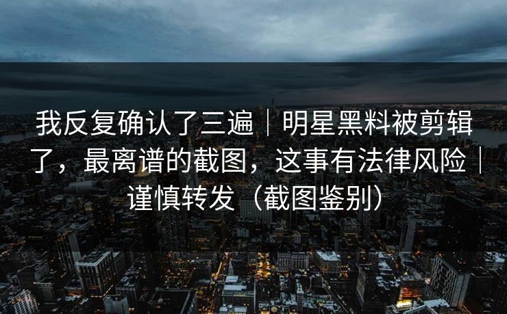 我反复确认了三遍｜明星黑料被剪辑了，最离谱的截图，这事有法律风险｜谨慎转发（截图鉴别）