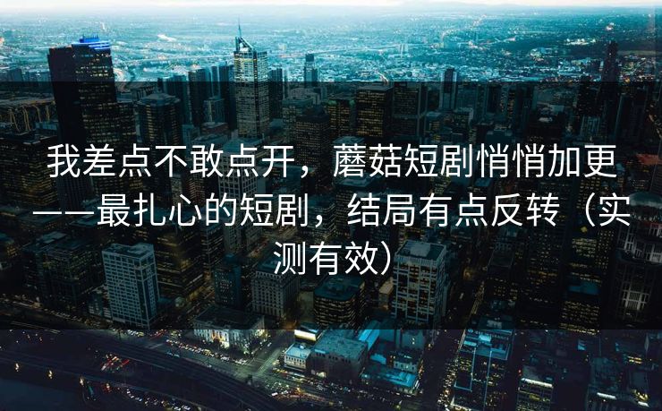 我差点不敢点开，蘑菇短剧悄悄加更——最扎心的短剧，结局有点反转（实测有效）