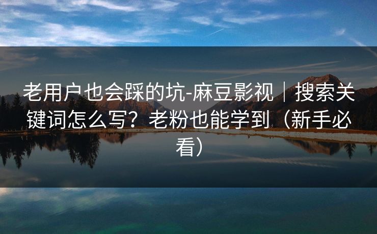 老用户也会踩的坑-麻豆影视｜搜索关键词怎么写？老粉也能学到（新手必看）
