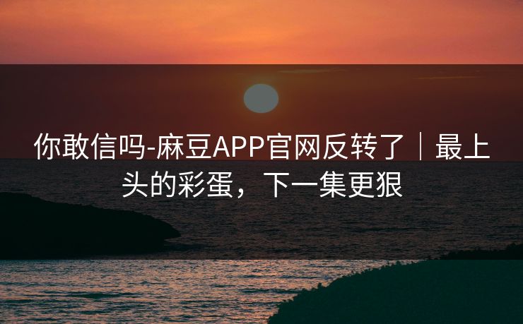 你敢信吗-麻豆APP官网反转了｜最上头的彩蛋，下一集更狠