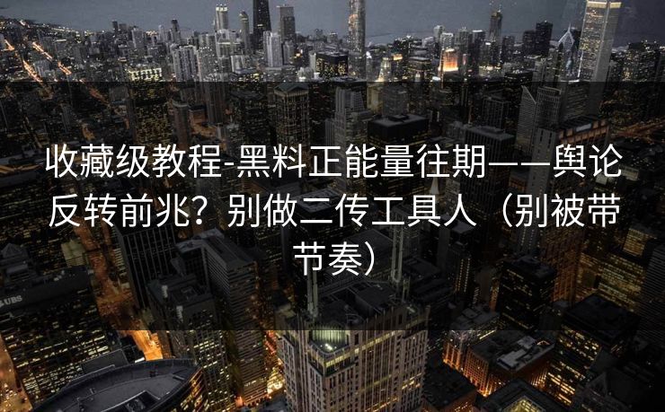 收藏级教程-黑料正能量往期——舆论反转前兆？别做二传工具人（别被带节奏）