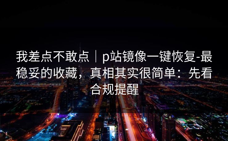 我差点不敢点｜p站镜像一键恢复-最稳妥的收藏，真相其实很简单：先看合规提醒