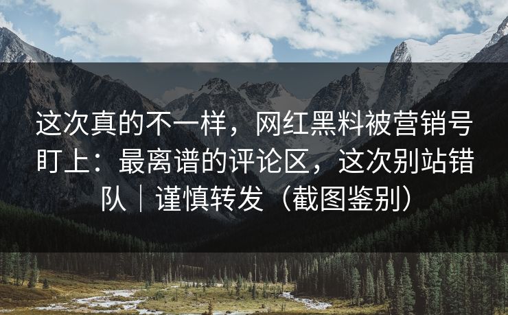 这次真的不一样，网红黑料被营销号盯上：最离谱的评论区，这次别站错队｜谨慎转发（截图鉴别）