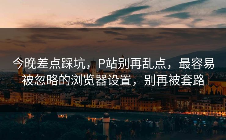 今晚差点踩坑，P站别再乱点，最容易被忽略的浏览器设置，别再被套路