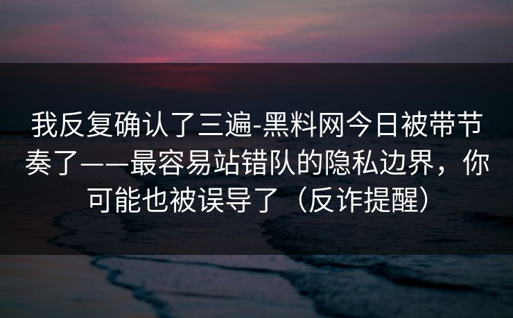 我反复确认了三遍-黑料网今日被带节奏了——最容易站错队的隐私边界，你可能也被误导了（反诈提醒）