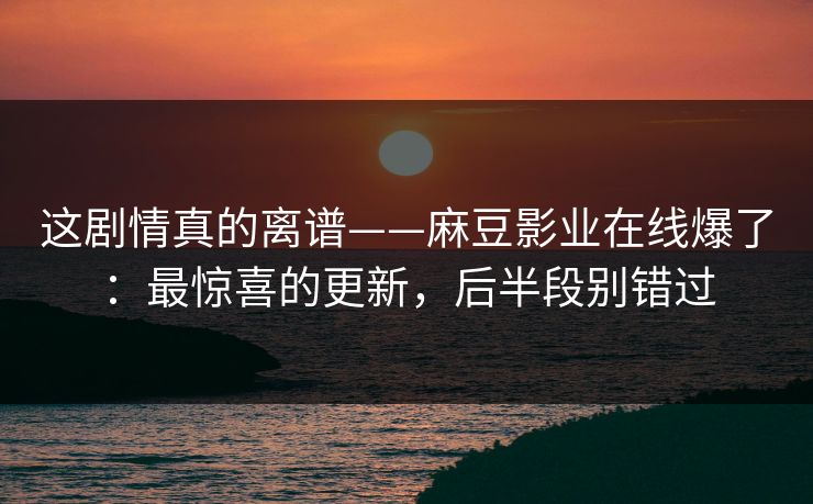 这剧情真的离谱——麻豆影业在线爆了：最惊喜的更新，后半段别错过