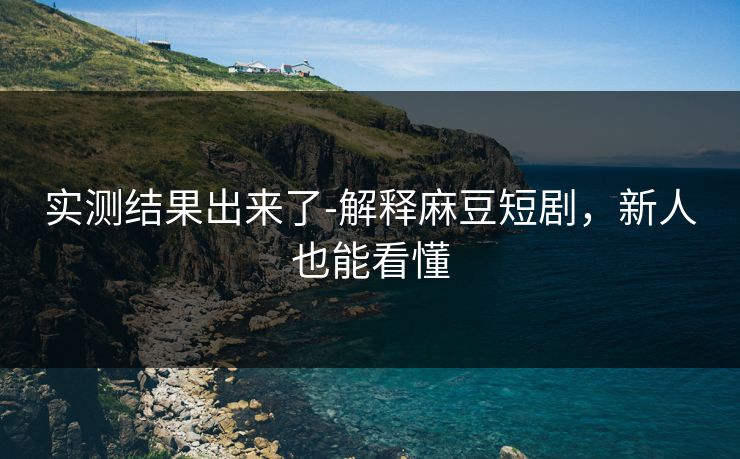 实测结果出来了-解释麻豆短剧，新人也能看懂