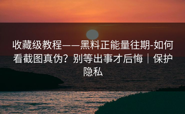 收藏级教程——黑料正能量往期-如何看截图真伪？别等出事才后悔｜保护隐私