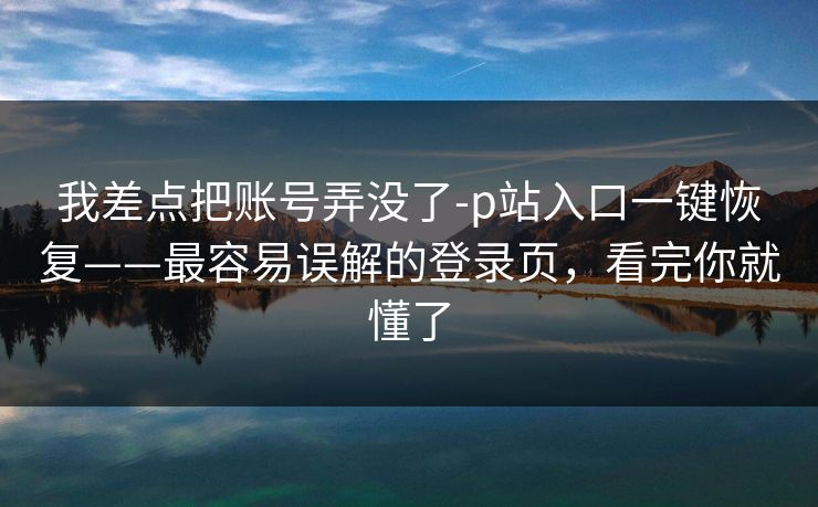 我差点把账号弄没了-p站入口一键恢复——最容易误解的登录页，看完你就懂了