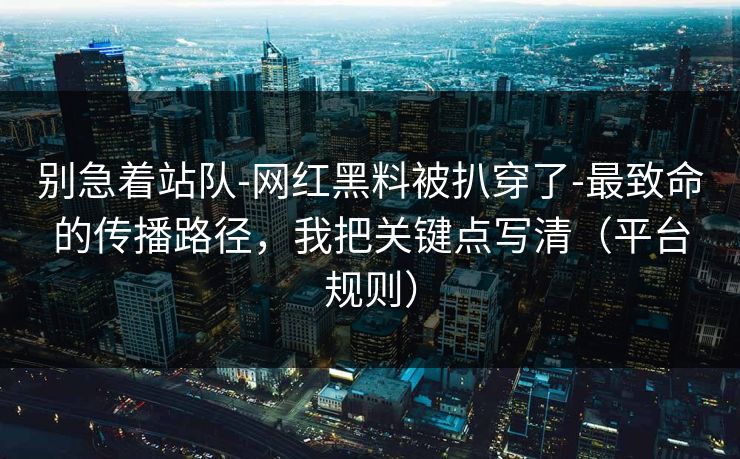 别急着站队-网红黑料被扒穿了-最致命的传播路径，我把关键点写清（平台规则）