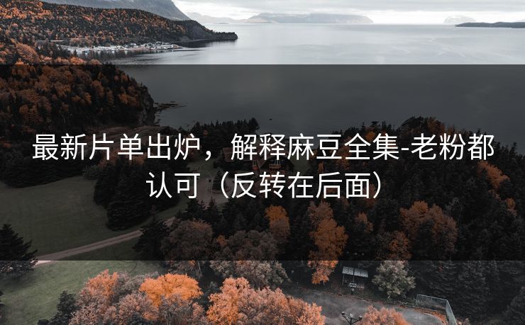 最新片单出炉，解释麻豆全集-老粉都认可（反转在后面）