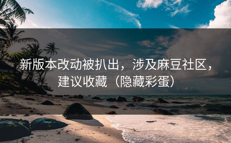 新版本改动被扒出，涉及麻豆社区，建议收藏（隐藏彩蛋）
