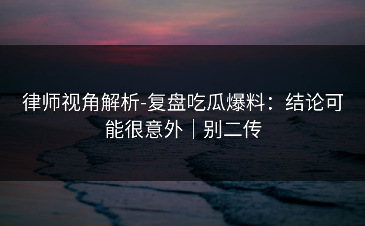 律师视角解析-复盘吃瓜爆料：结论可能很意外｜别二传