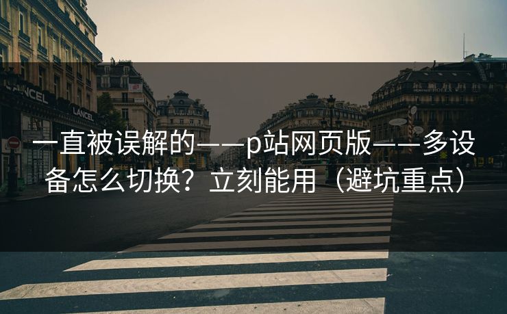 一直被误解的——p站网页版——多设备怎么切换？立刻能用（避坑重点）