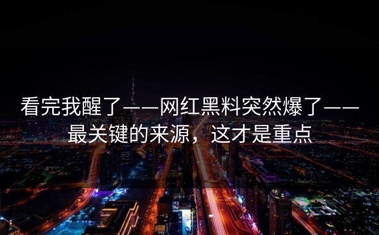 看完我醒了——网红黑料突然爆了——最关键的来源，这才是重点