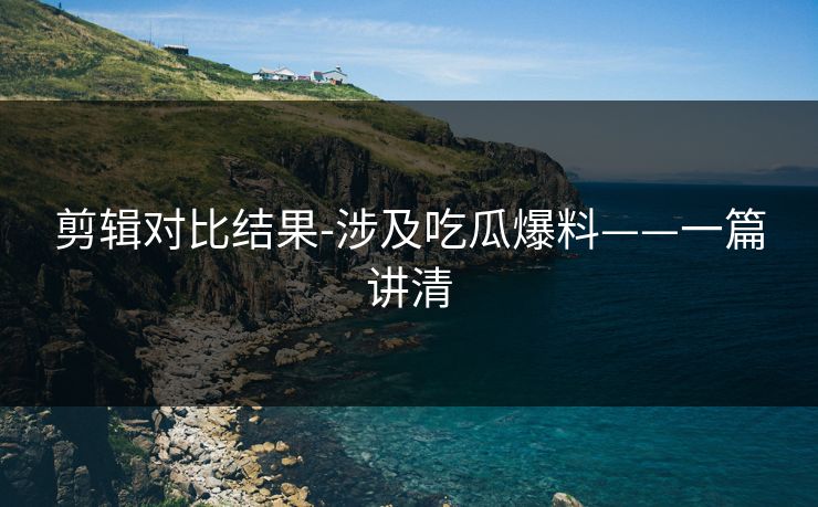 剪辑对比结果-涉及吃瓜爆料——一篇讲清