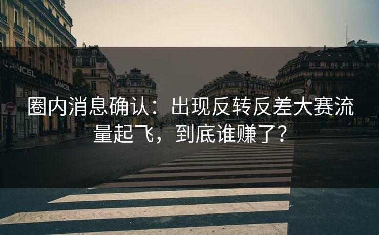 圈内消息确认：出现反转反差大赛流量起飞，到底谁赚了？