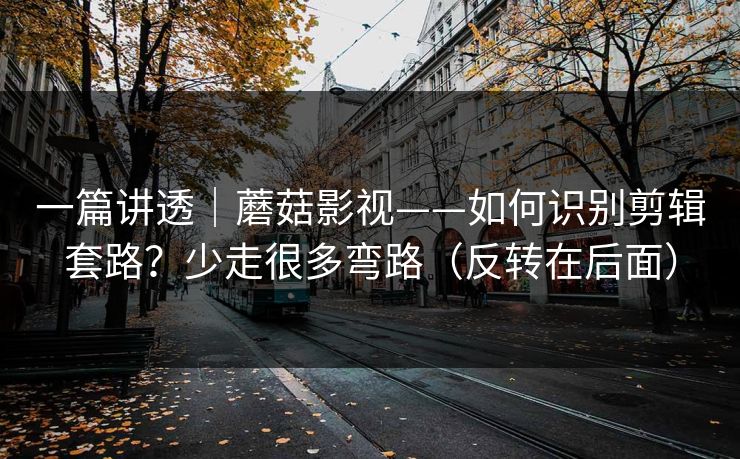 一篇讲透｜蘑菇影视——如何识别剪辑套路？少走很多弯路（反转在后面）