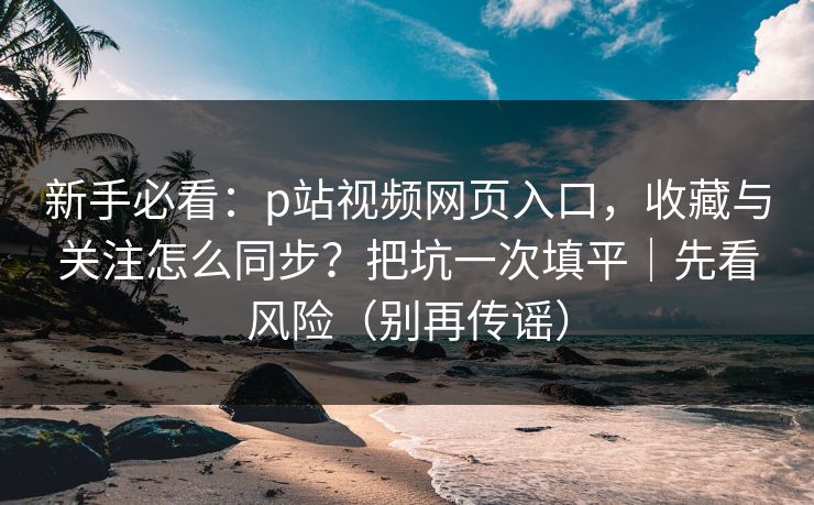 新手必看：p站视频网页入口，收藏与关注怎么同步？把坑一次填平｜先看风险（别再传谣）