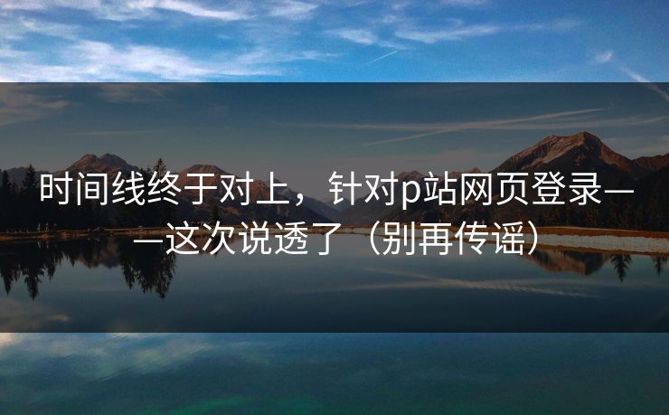 时间线终于对上，针对p站网页登录——这次说透了（别再传谣）