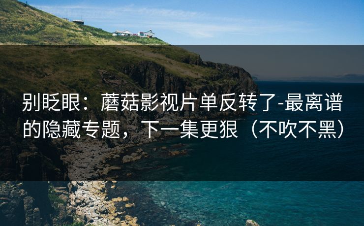 别眨眼：蘑菇影视片单反转了-最离谱的隐藏专题，下一集更狠（不吹不黑）