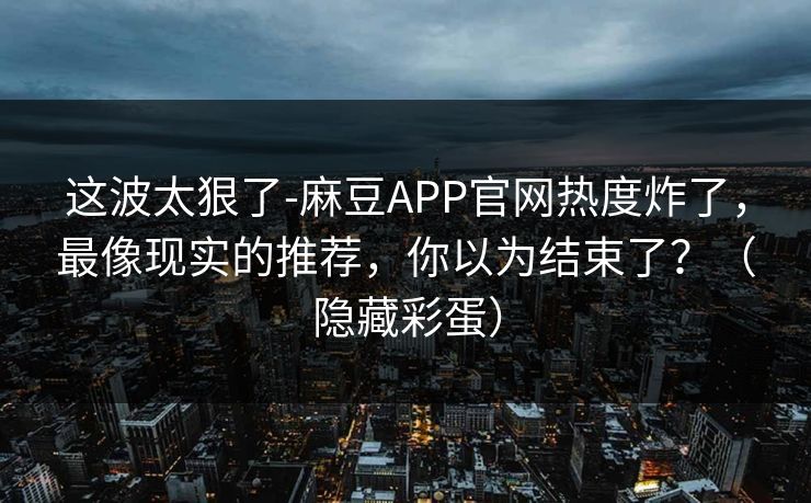 这波太狠了-麻豆APP官网热度炸了，最像现实的推荐，你以为结束了？（隐藏彩蛋）
