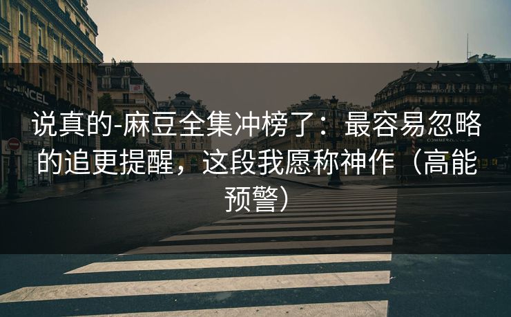 说真的-麻豆全集冲榜了：最容易忽略的追更提醒，这段我愿称神作（高能预警）