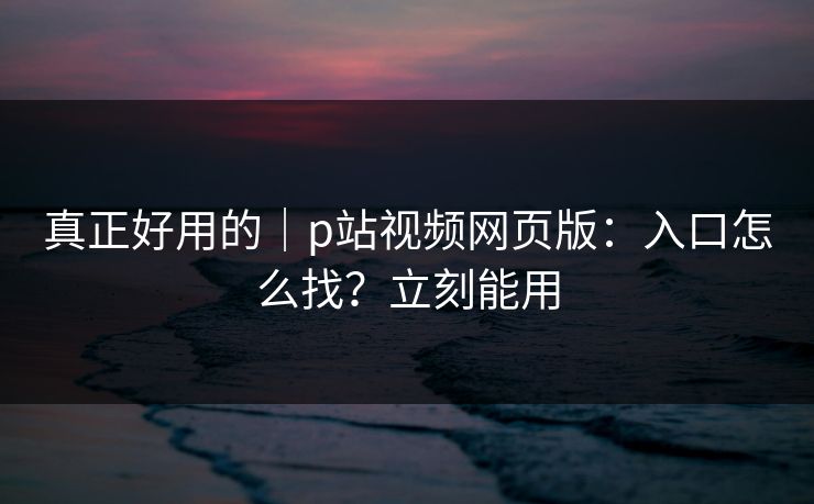 真正好用的｜p站视频网页版：入口怎么找？立刻能用