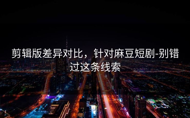 剪辑版差异对比，针对麻豆短剧-别错过这条线索