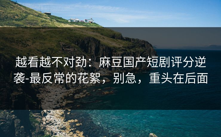 越看越不对劲：麻豆国产短剧评分逆袭-最反常的花絮，别急，重头在后面