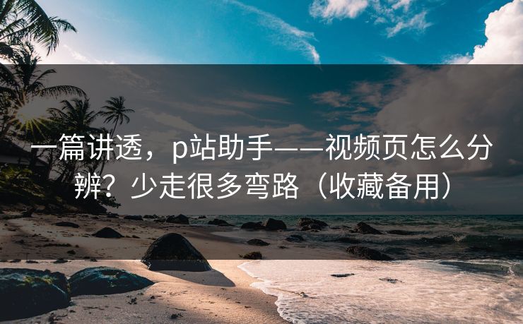 一篇讲透，p站助手——视频页怎么分辨？少走很多弯路（收藏备用）