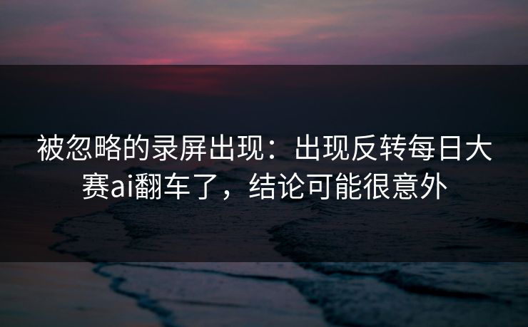 被忽略的录屏出现：出现反转每日大赛ai翻车了，结论可能很意外
