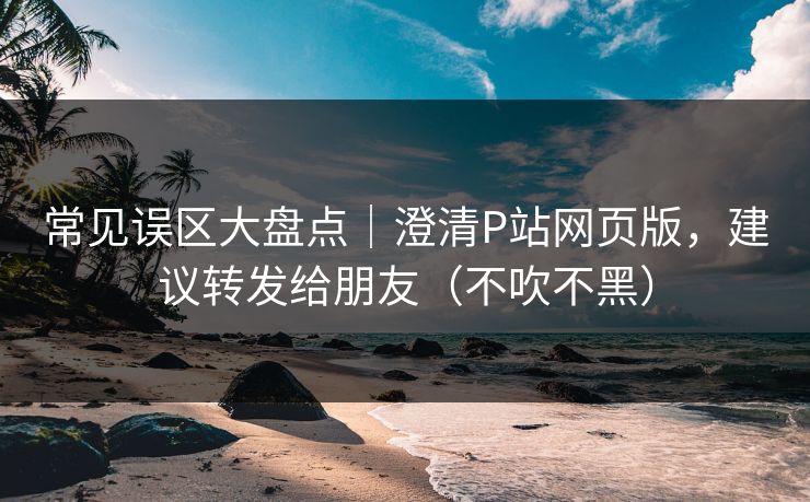 常见误区大盘点｜澄清P站网页版，建议转发给朋友（不吹不黑）
