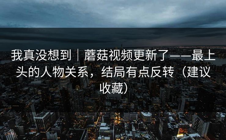我真没想到｜蘑菇视频更新了——最上头的人物关系，结局有点反转（建议收藏）