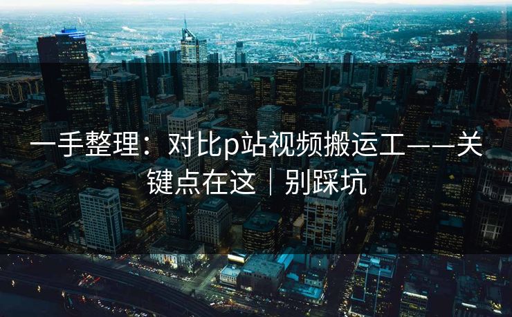 一手整理：对比p站视频搬运工——关键点在这｜别踩坑
