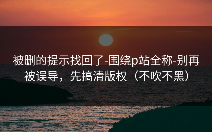被删的提示找回了-围绕p站全称-别再被误导，先搞清版权（不吹不黑）
