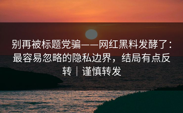 别再被标题党骗——网红黑料发酵了：最容易忽略的隐私边界，结局有点反转｜谨慎转发