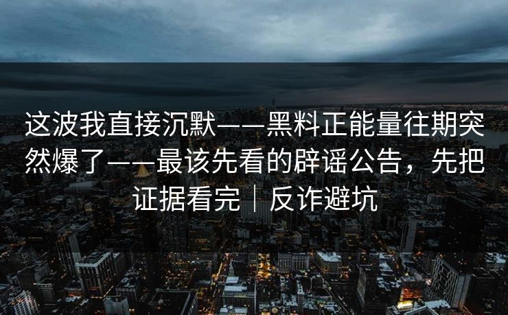 这波我直接沉默——黑料正能量往期突然爆了——最该先看的辟谣公告，先把证据看完｜反诈避坑