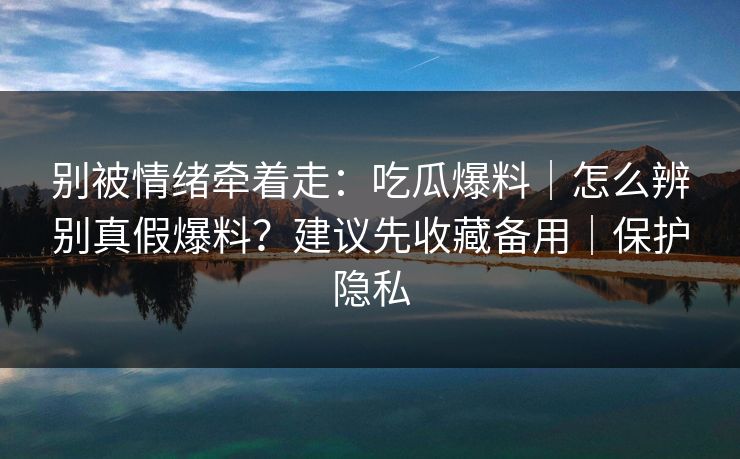 别被情绪牵着走：吃瓜爆料｜怎么辨别真假爆料？建议先收藏备用｜保护隐私