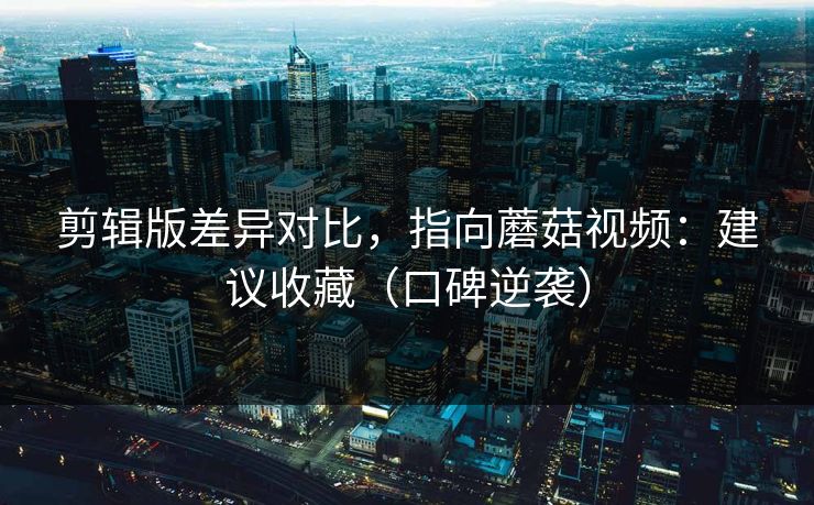 剪辑版差异对比，指向蘑菇视频：建议收藏（口碑逆袭）