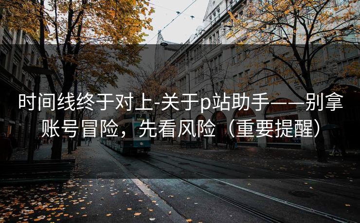 时间线终于对上-关于p站助手——别拿账号冒险，先看风险（重要提醒）