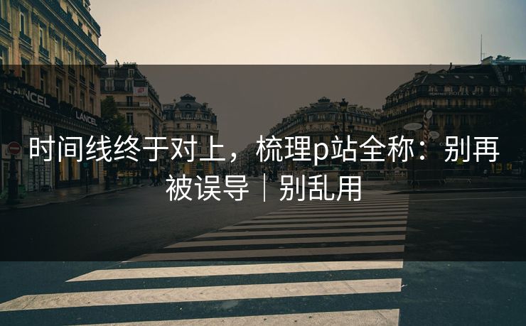 时间线终于对上，梳理p站全称：别再被误导｜别乱用